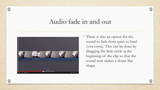 Audio fade in and out
• There is also an option for the
sound to fade from quiet to loud
(visa versa). This can be done by
dragging the little circle at the
beginning of the clip so that the
sound now makes a dome-like
shape.
 