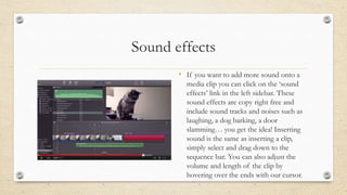 Sound effects
• If you want to add more sound onto a
media clip you can click on the ‘sound
effects’ link in the left sidebar. These
sound effects are copy right free and
include sound tracks and noises such as
laughing, a dog barking, a door
slamming… you get the idea! Inserting
sound is the same as inserting a clip,
simply select and drag down to the
sequence bar. You can also adjust the
volume and length of the clip by
hovering over the ends with our cursor.
 