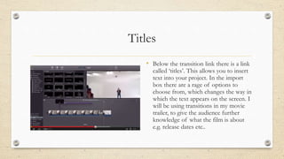 Titles
• Below the transition link there is a link
called ‘titles’. This allows you to insert
text into your project. In the import
box there are a rage of options to
choose from, which changes the way in
which the text appears on the screen. I
will be using transitions in my movie
trailer, to give the audience further
knowledge of what the film is about
e.g. release dates etc..
 