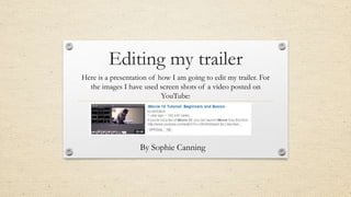 Editing my trailer
Here is a presentation of how I am going to edit my trailer. For
the images I have used screen shots of a video posted on
YouTube:
By Sophie Canning
 