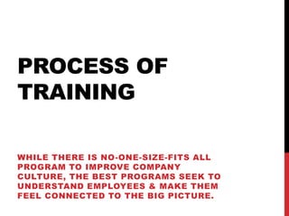 PROCESS OF
TRAINING
WHILE THERE IS NO-ONE-SIZE-FITS ALL
PROGRAM TO IMPROVE COMPANY
CULTURE, THE BEST PROGRAMS SEEK TO
UNDERSTAND EMPLOYEES & MAKE THEM
FEEL CONNECTED TO THE BIG PICTURE.
 