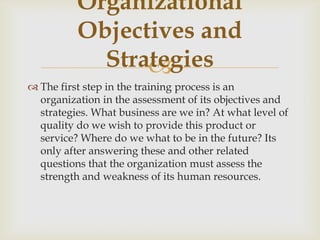 
 The first step in the training process is an
organization in the assessment of its objectives and
strategies. What business are we in? At what level of
quality do we wish to provide this product or
service? Where do we what to be in the future? Its
only after answering these and other related
questions that the organization must assess the
strength and weakness of its human resources.
Organizational
Objectives and
Strategies
 