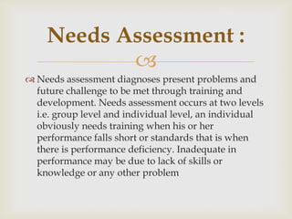 
 Needs assessment diagnoses present problems and
future challenge to be met through training and
development. Needs assessment occurs at two levels
i.e. group level and individual level, an individual
obviously needs training when his or her
performance falls short or standards that is when
there is performance deficiency. Inadequate in
performance may be due to lack of skills or
knowledge or any other problem
Needs Assessment :
 