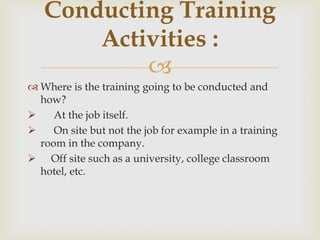 
 Where is the training going to be conducted and
how?
 At the job itself.
 On site but not the job for example in a training
room in the company.
 Off site such as a university, college classroom
hotel, etc.
Conducting Training
Activities :
 