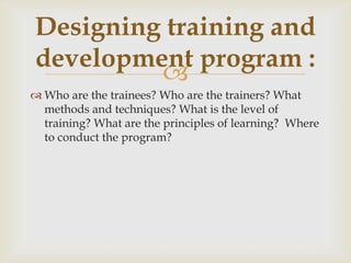 
 Who are the trainees? Who are the trainers? What
methods and techniques? What is the level of
training? What are the principles of learning? Where
to conduct the program?
Designing training and
development program :
 