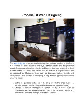 Process Of Web Designing!
The web designing process usually starts with creating a mockup or wireframe
that outlines the basic structure and layout of the website. The designer then
selects the appropriate colours, fonts, and images to create a cohesive visual
identity for the site. They also ensure that the website is responsive and can
be accessed on different devices, such as desktops, laptops, tablets, and
smartphones. The process of designing a blog website typically involves the
following steps:
1. Define the purpose and goals of the blog: Identify the target audience,
the topics to be covered, and the overall tone and style of the blog.
2. Choose a content management system (CMS): A CMS such as
WordPress, Wix, or Squarespace will provide the framework for the blog
and make it easier to manage content and updates.
 