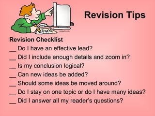 Revision Tips Revision Checklist __ Do I have an effective lead? __ Did I include enough details and zoom in? __ Is my conclusion logical? __ Can new ideas be added? __ Should some ideas be moved around? __ Do I stay on one topic or do I have many ideas? __ Did I answer all my reader’s questions? 