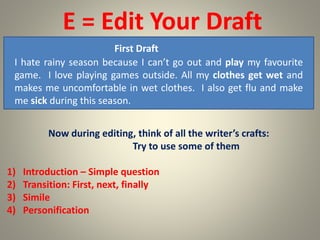 E = Edit Your Draft
First Draft
I hate rainy season because I can’t go out and play my favourite
game. I love playing games outside. All my clothes get wet and
makes me uncomfortable in wet clothes. I also get flu and make
me sick during this season.
Now during editing, think of all the writer’s crafts:
Try to use some of them
1) Introduction – Simple question
2) Transition: First, next, finally
3) Simile
4) Personification
 