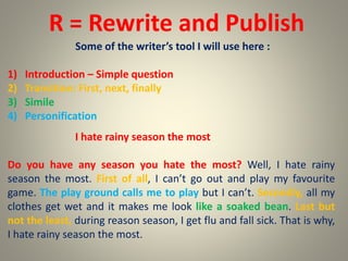 R = Rewrite and Publish
Some of the writer’s tool I will use here :
1) Introduction – Simple question
2) Transition: First, next, finally
3) Simile
4) Personification
I hate rainy season the most
Do you have any season you hate the most? Well, I hate rainy
season the most. First of all, I can’t go out and play my favourite
game. The play ground calls me to play but I can’t. Secondly, all my
clothes get wet and it makes me look like a soaked bean. Last but
not the least, during reason season, I get flu and fall sick. That is why,
I hate rainy season the most.
 