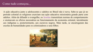 Como tudo começou...
A ação educativa junto a adolescentes e adultos no Brasil não é nova. Sabe-se que já no
período colonial os religiosos exerciam sua ação educativa missionária grande parte com
adultos. Além de difundir o evangelho, os Jesuítas transmitiam normas de comportamento
e ensinavam os ofícios necessários ao funcionamento da economia colonial, inicialmente
aos indígenas e, posteriormente, aos escravos negros. Mais tarde, se encarregaram das
escolas de humanidades para os colonizadores e seus filhos.
 