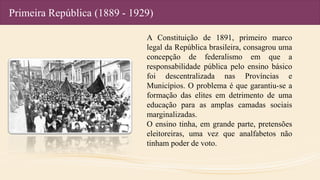 Primeira República (1889 - 1929)
A Constituição de 1891, primeiro marco
legal da República brasileira, consagrou uma
concepção de federalismo em que a
responsabilidade pública pelo ensino básico
foi descentralizada nas Províncias e
Municípios. O problema é que garantiu-se a
formação das elites em detrimento de uma
educação para as amplas camadas sociais
marginalizadas.
O ensino tinha, em grande parte, pretensões
eleitoreiras, uma vez que analfabetos não
tinham poder de voto.
 