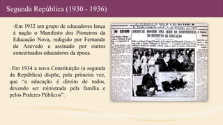 Segunda República (1930 - 1936)
-Em 1932 um grupo de educadores lança
à nação o Manifesto dos Pioneiros da
Educação Nova, redigido por Fernando
de Azevedo e assinado por outros
conceituados educadores da época.
- Em 1934 a nova Constituição (a segunda
da República) dispõe, pela primeira vez,
que “a educação é direito de todos,
devendo ser ministrada pela família e
pelos Poderes Públicos”.
 