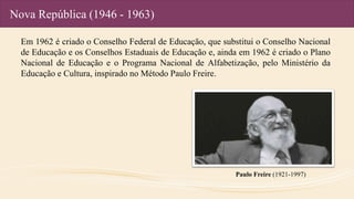 Nova República (1946 - 1963)
Em 1962 é criado o Conselho Federal de Educação, que substitui o Conselho Nacional
de Educação e os Conselhos Estaduais de Educação e, ainda em 1962 é criado o Plano
Nacional de Educação e o Programa Nacional de Alfabetização, pelo Ministério da
Educação e Cultura, inspirado no Método Paulo Freire.
Paulo Freire (1921-1997)
 