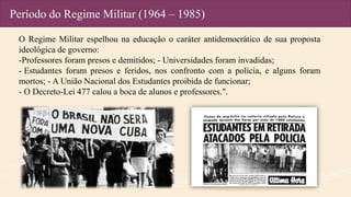 Período do Regime Militar (1964 – 1985)
O Regime Militar espelhou na educação o caráter antidemocrático de sua proposta
ideológica de governo:
-Professores foram presos e demitidos; - Universidades foram invadidas;
- Estudantes foram presos e feridos, nos confronto com a polícia, e alguns foram
mortos; - A União Nacional dos Estudantes proibida de funcionar;
- O Decreto-Lei 477 calou a boca de alunos e professores.".
 