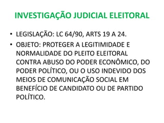 INVESTIGAÇÃO JUDICIAL ELEITORAL
• LEGISLAÇÃO: LC 64/90, ARTS 19 A 24.
• OBJETO: PROTEGER A LEGITIMIDADE E
NORMALIDADE DO PLEITO ELEITORAL
CONTRA ABUSO DO PODER ECONÔMICO, DO
PODER POLÍTICO, OU O USO INDEVIDO DOS
MEIOS DE COMUNICAÇÃO SOCIAL EM
BENEFÍCIO DE CANDIDATO OU DE PARTIDO
POLÍTICO.
 