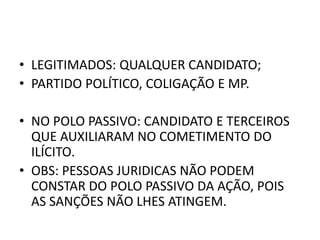 • LEGITIMADOS: QUALQUER CANDIDATO;
• PARTIDO POLÍTICO, COLIGAÇÃO E MP.
• NO POLO PASSIVO: CANDIDATO E TERCEIROS
QUE AUXILIARAM NO COMETIMENTO DO
ILÍCITO.
• OBS: PESSOAS JURIDICAS NÃO PODEM
CONSTAR DO POLO PASSIVO DA AÇÃO, POIS
AS SANÇÕES NÃO LHES ATINGEM.
 