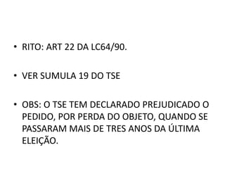 • RITO: ART 22 DA LC64/90.
• VER SUMULA 19 DO TSE
• OBS: O TSE TEM DECLARADO PREJUDICADO O
PEDIDO, POR PERDA DO OBJETO, QUANDO SE
PASSARAM MAIS DE TRES ANOS DA ÚLTIMA
ELEIÇÃO.
 