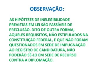 OBSERVAÇÃO:
AS HIPÓTESES DE INELEGIBILIDADE
PREVISTAS EM LEI SÃO PASSÍVEIS DE
PRECLUSÃO. DITO DE OUTRA FORMA,
AQUELES REQUISITOS, NÃO ESTIPULADOS NA
CONSTITUIÇÃO FEDERAL, E QUE NÃO FORAM
QUESTIONADOS EM SEDE DE IMPUGNAÇÃO
AO REGISTRO DE CANDIDATURA, NÃO
PODERÃO SÊ-LO EM SEDE DE RECURSO
CONTRA A DIPLOMAÇÃO.
 