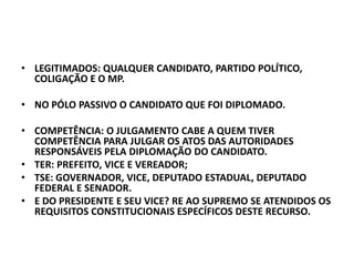 • LEGITIMADOS: QUALQUER CANDIDATO, PARTIDO POLÍTICO,
COLIGAÇÃO E O MP.
• NO PÓLO PASSIVO O CANDIDATO QUE FOI DIPLOMADO.
• COMPETÊNCIA: O JULGAMENTO CABE A QUEM TIVER
COMPETÊNCIA PARA JULGAR OS ATOS DAS AUTORIDADES
RESPONSÁVEIS PELA DIPLOMAÇÃO DO CANDIDATO.
• TER: PREFEITO, VICE E VEREADOR;
• TSE: GOVERNADOR, VICE, DEPUTADO ESTADUAL, DEPUTADO
FEDERAL E SENADOR.
• E DO PRESIDENTE E SEU VICE? RE AO SUPREMO SE ATENDIDOS OS
REQUISITOS CONSTITUCIONAIS ESPECÍFICOS DESTE RECURSO.
 