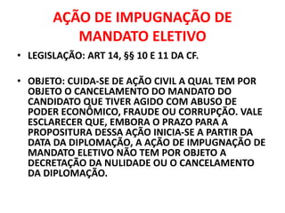 AÇÃO DE IMPUGNAÇÃO DE
MANDATO ELETIVO
• LEGISLAÇÃO: ART 14, §§ 10 E 11 DA CF.
• OBJETO: CUIDA-SE DE AÇÃO CIVIL A QUAL TEM POR
OBJETO O CANCELAMENTO DO MANDATO DO
CANDIDATO QUE TIVER AGIDO COM ABUSO DE
PODER ECONÔMICO, FRAUDE OU CORRUPÇÃO. VALE
ESCLARECER QUE, EMBORA O PRAZO PARA A
PROPOSITURA DESSA AÇÃO INICIA-SE A PARTIR DA
DATA DA DIPLOMAÇÃO, A AÇÃO DE IMPUGNAÇÃO DE
MANDATO ELETIVO NÃO TEM POR OBJETO A
DECRETAÇÃO DA NULIDADE OU O CANCELAMENTO
DA DIPLOMAÇÃO.
 