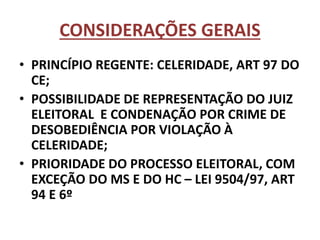 CONSIDERAÇÕES GERAIS
• PRINCÍPIO REGENTE: CELERIDADE, ART 97 DO
CE;
• POSSIBILIDADE DE REPRESENTAÇÃO DO JUIZ
ELEITORAL E CONDENAÇÃO POR CRIME DE
DESOBEDIÊNCIA POR VIOLAÇÃO À
CELERIDADE;
• PRIORIDADE DO PROCESSO ELEITORAL, COM
EXCEÇÃO DO MS E DO HC – LEI 9504/97, ART
94 E 6º
 
