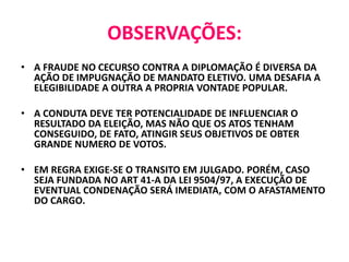 OBSERVAÇÕES:
• A FRAUDE NO CECURSO CONTRA A DIPLOMAÇÃO É DIVERSA DA
AÇÃO DE IMPUGNAÇÃO DE MANDATO ELETIVO. UMA DESAFIA A
ELEGIBILIDADE A OUTRA A PROPRIA VONTADE POPULAR.
• A CONDUTA DEVE TER POTENCIALIDADE DE INFLUENCIAR O
RESULTADO DA ELEIÇÃO, MAS NÃO QUE OS ATOS TENHAM
CONSEGUIDO, DE FATO, ATINGIR SEUS OBJETIVOS DE OBTER
GRANDE NUMERO DE VOTOS.
• EM REGRA EXIGE-SE O TRANSITO EM JULGADO. PORÉM, CASO
SEJA FUNDADA NO ART 41-A DA LEI 9504/97, A EXECUÇÃO DE
EVENTUAL CONDENAÇÃO SERÁ IMEDIATA, COM O AFASTAMENTO
DO CARGO.
 