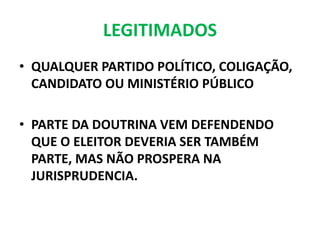 LEGITIMADOS
• QUALQUER PARTIDO POLÍTICO, COLIGAÇÃO,
CANDIDATO OU MINISTÉRIO PÚBLICO
• PARTE DA DOUTRINA VEM DEFENDENDO
QUE O ELEITOR DEVERIA SER TAMBÉM
PARTE, MAS NÃO PROSPERA NA
JURISPRUDENCIA.
 