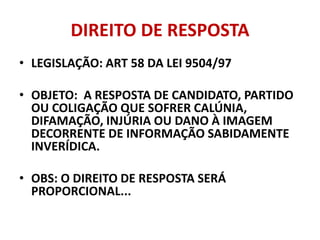 DIREITO DE RESPOSTA
• LEGISLAÇÃO: ART 58 DA LEI 9504/97
• OBJETO: A RESPOSTA DE CANDIDATO, PARTIDO
OU COLIGAÇÃO QUE SOFRER CALÚNIA,
DIFAMAÇÃO, INJÚRIA OU DANO À IMAGEM
DECORRENTE DE INFORMAÇÃO SABIDAMENTE
INVERÍDICA.
• OBS: O DIREITO DE RESPOSTA SERÁ
PROPORCIONAL...
 