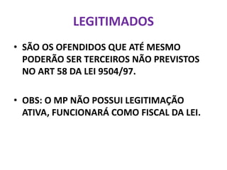 LEGITIMADOS
• SÃO OS OFENDIDOS QUE ATÉ MESMO
PODERÃO SER TERCEIROS NÃO PREVISTOS
NO ART 58 DA LEI 9504/97.
• OBS: O MP NÃO POSSUI LEGITIMAÇÃO
ATIVA, FUNCIONARÁ COMO FISCAL DA LEI.
 