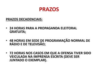 PRAZOS
PRAZOS DECADENCIAIS:
• 24 HORAS PARA A PROPAGANDA ELEITORAL
GRATUITA;
• 48 HORAS EM SEDE DE PROGRAMAÇÃO NORMAL DE
RÁDIO E DE TELEVISÃO;
• 72 HORAS NOS CASOS EM QUE A OFENSA TIVER SIDO
VEICULADA NA IMPRENSA ESCRITA (DEVE SER
JUNTADO O EXEMPLAR).
 
