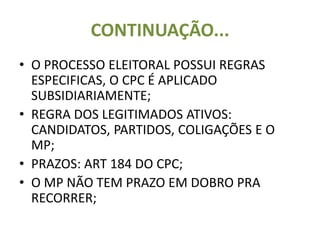CONTINUAÇÃO...
• O PROCESSO ELEITORAL POSSUI REGRAS
ESPECIFICAS, O CPC É APLICADO
SUBSIDIARIAMENTE;
• REGRA DOS LEGITIMADOS ATIVOS:
CANDIDATOS, PARTIDOS, COLIGAÇÕES E O
MP;
• PRAZOS: ART 184 DO CPC;
• O MP NÃO TEM PRAZO EM DOBRO PRA
RECORRER;
 