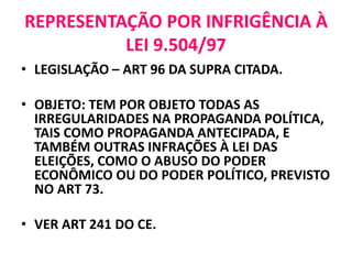 REPRESENTAÇÃO POR INFRIGÊNCIA À
LEI 9.504/97
• LEGISLAÇÃO – ART 96 DA SUPRA CITADA.
• OBJETO: TEM POR OBJETO TODAS AS
IRREGULARIDADES NA PROPAGANDA POLÍTICA,
TAIS COMO PROPAGANDA ANTECIPADA, E
TAMBÉM OUTRAS INFRAÇÕES À LEI DAS
ELEIÇÕES, COMO O ABUSO DO PODER
ECONÔMICO OU DO PODER POLÍTICO, PREVISTO
NO ART 73.
• VER ART 241 DO CE.
 