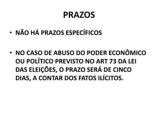 PRAZOS
• NÃO HÁ PRAZOS ESPECÍFICOS
• NO CASO DE ABUSO DO PODER ECONÔMICO
OU POLÍTICO PREVISTO NO ART 73 DA LEI
DAS ELEIÇÕES, O PRAZO SERÁ DE CINCO
DIAS, A CONTAR DOS FATOS ILÍCITOS.
 