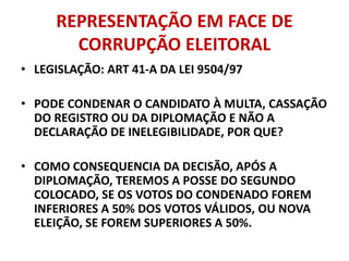REPRESENTAÇÃO EM FACE DE
CORRUPÇÃO ELEITORAL
• LEGISLAÇÃO: ART 41-A DA LEI 9504/97
• PODE CONDENAR O CANDIDATO À MULTA, CASSAÇÃO
DO REGISTRO OU DA DIPLOMAÇÃO E NÃO A
DECLARAÇÃO DE INELEGIBILIDADE, POR QUE?
• COMO CONSEQUENCIA DA DECISÃO, APÓS A
DIPLOMAÇÃO, TEREMOS A POSSE DO SEGUNDO
COLOCADO, SE OS VOTOS DO CONDENADO FOREM
INFERIORES A 50% DOS VOTOS VÁLIDOS, OU NOVA
ELEIÇÃO, SE FOREM SUPERIORES A 50%.
 
