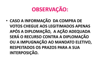 OBSERVAÇÃO:
• CASO A INFORMAÇÃO DA COMPRA DE
VOTOS CHEGUE AOS LEGITIMADOS APENAS
APÓS A DIPLOMAÇÃO, A AÇÃO ADEQUADA
SERÁ O RECURSO CONTRA A DIPLOMAÇÃO
OU A IMPUGNAÇÃO AO MANDATO ELETIVO,
RESPEITADOS OS PRAZOS PARA A SUA
INTERPOSIÇÃO.
 