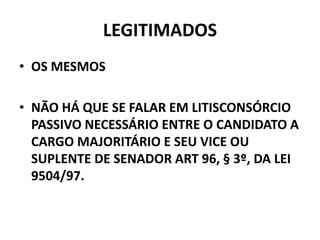 LEGITIMADOS
• OS MESMOS
• NÃO HÁ QUE SE FALAR EM LITISCONSÓRCIO
PASSIVO NECESSÁRIO ENTRE O CANDIDATO A
CARGO MAJORITÁRIO E SEU VICE OU
SUPLENTE DE SENADOR ART 96, § 3º, DA LEI
9504/97.
 