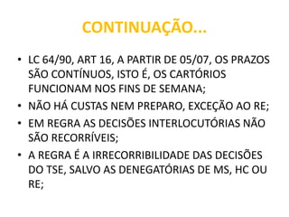 CONTINUAÇÃO...
• LC 64/90, ART 16, A PARTIR DE 05/07, OS PRAZOS
SÃO CONTÍNUOS, ISTO É, OS CARTÓRIOS
FUNCIONAM NOS FINS DE SEMANA;
• NÃO HÁ CUSTAS NEM PREPARO, EXCEÇÃO AO RE;
• EM REGRA AS DECISÕES INTERLOCUTÓRIAS NÃO
SÃO RECORRÍVEIS;
• A REGRA É A IRRECORRIBILIDADE DAS DECISÕES
DO TSE, SALVO AS DENEGATÓRIAS DE MS, HC OU
RE;
 
