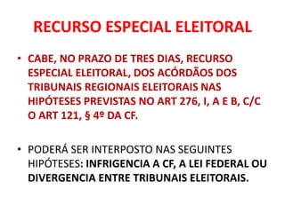 RECURSO ESPECIAL ELEITORAL
• CABE, NO PRAZO DE TRES DIAS, RECURSO
ESPECIAL ELEITORAL, DOS ACÓRDÃOS DOS
TRIBUNAIS REGIONAIS ELEITORAIS NAS
HIPÓTESES PREVISTAS NO ART 276, I, A E B, C/C
O ART 121, § 4º DA CF.
• PODERÁ SER INTERPOSTO NAS SEGUINTES
HIPÓTESES: INFRIGENCIA A CF, A LEI FEDERAL OU
DIVERGENCIA ENTRE TRIBUNAIS ELEITORAIS.
 