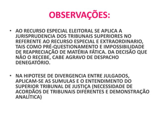 OBSERVAÇÕES:
• AO RECURSO ESPECIAL ELEITORAL SE APLICA A
JURISPRUDENCIA DOS TRIBUNAIS SUPERIORES NO
REFERENTE AO RECURSO ESPECIAL E EXTRAORDINARIO,
TAIS COMO PRÉ-QUESTIONAMENTO E IMPOSSIBILIDADE
DE REAPRECIAÇÃO DE MATÉRIA FÁTICA. DA DECISÃO QUE
NÃO O RECEBE, CABE AGRAVO DE DESPACHO
DENEGATÓRIO.
• NA HIPOTESE DE DIVERGENCIA ENTRE JULGADOS,
APLICAM-SE AS SUMULAS E O ENTENDIMENTO DO
SUPERIOR TRIBUNAL DE JUSTIÇA (NECESSIDADE DE
ACORDÃOS DE TRIBUNAIS DIFERENTES E DEMONSTRAÇÃO
ANALÍTICA)
 