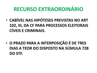 RECURSO EXTRAORDINÁRIO
• CABÍVEL NAS HIPÓTESES PREVISTAS NO ART
102, III, DA CF PARA PROCESSOS ELEITORAIS
CÍVEIS E CRIMINAIS.
• O PRAZO PARA A INTERPOSIÇÃO É DE TRES
DIAS A TEOR DO DISPOSTO NA SÚMULA 728
DO STF.
 