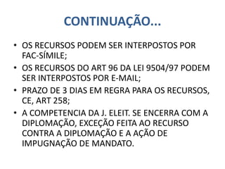 CONTINUAÇÃO...
• OS RECURSOS PODEM SER INTERPOSTOS POR
FAC-SÍMILE;
• OS RECURSOS DO ART 96 DA LEI 9504/97 PODEM
SER INTERPOSTOS POR E-MAIL;
• PRAZO DE 3 DIAS EM REGRA PARA OS RECURSOS,
CE, ART 258;
• A COMPETENCIA DA J. ELEIT. SE ENCERRA COM A
DIPLOMAÇÃO, EXCEÇÃO FEITA AO RECURSO
CONTRA A DIPLOMAÇÃO E A AÇÃO DE
IMPUGNAÇÃO DE MANDATO.
 