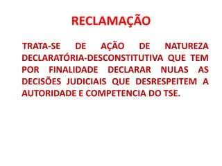 RECLAMAÇÃO
TRATA-SE DE AÇÃO DE NATUREZA
DECLARATÓRIA-DESCONSTITUTIVA QUE TEM
POR FINALIDADE DECLARAR NULAS AS
DECISÕES JUDICIAIS QUE DESRESPEITEM A
AUTORIDADE E COMPETENCIA DO TSE.
 