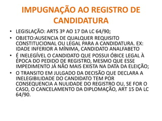 IMPUGNAÇÃO AO REGISTRO DE
CANDIDATURA
• LEGISLAÇÃO: ARTS 3º AO 17 DA LC 64/90;
• OBJETO:AUSENCIA DE QUALQUER REQUISITO
CONSTITUCIONAL OU LEGAL PARA A CANDIDATURA. EX:
IDADE INFERIOR A MÍNIMA, CANDIDATO ANALFABETO
• É INELEGÍVEL O CANDIDATO QUE POSSUI ÓBICE LEGAL À
ÉPOCA DO PEDIDO DE REGISTRO, MESMO QUE ESSE
IMPEDIMENTO JÁ NÃO MAIS EXISTA NA DATA DA ELEIÇÃO;
• O TRANSITO EM JULGADO DA DECISÃO QUE DECLARA A
INELEGIBILIDADE DO CANDIDATO TEM POR
CONSEQUENCIA A NULIDADE DO REGISTRO OU, SE FOR O
CASO, O CANCELAMENTO DA DIPLOMAÇÃO, ART 15 DA LC
64/90.
 