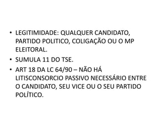 • LEGITIMIDADE: QUALQUER CANDIDATO,
PARTIDO POLITICO, COLIGAÇÃO OU O MP
ELEITORAL.
• SUMULA 11 DO TSE.
• ART 18 DA LC 64/90 – NÃO HÁ
LITISCONSORCIO PASSIVO NECESSÁRIO ENTRE
O CANDIDATO, SEU VICE OU O SEU PARTIDO
POLÍTICO.
 
