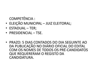 COMPETÊNCIA :
• ELEIÇÃO MUNICIPAL – JUIZ ELEITORAL;
• ESTADUAL – TER;
• PRESIDENCIAL – TSE.
• PRAZO: 5 DIAS CONTADOS DO DIA SEGUINTE AO
DA PUBLICAÇÃO NO DIÁRIO OFICIAL DO EDITAL
COM OS NOMES DE TODOS OS PRÉ-CANDIDATOS
QUE REQUERERAM O REGISTO DA
CANDIDATURA.
 