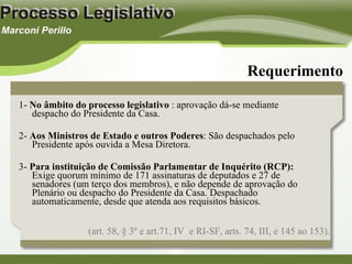 1-  No âmbito do processo legislativo  : aprovação dá-se mediante despacho do Presidente da Casa. 2-  Aos Ministros de Estado e outros Poderes : São despachados pelo Presidente após ouvida a Mesa Diretora. 3-  Para instituição de Comissão Parlamentar de Inquérito   (RCP):  Exige quorum mínimo de 171 assinaturas de deputados e 27 de senadores (um terço dos membros), e não depende de aprovação do Plenário ou despacho do Presidente da Casa. Despachado automaticamente, desde que atenda aos requisitos básicos.  Requerimento (art. 58, § 3º e art.71, IV  e RI-SF, arts. 74, III, e 145 ao 153). 