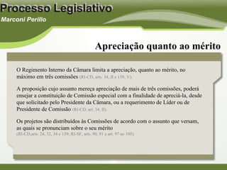 Apreciação quanto ao mérito O Regimento Interno da Câmara limita a apreciação, quanto ao mérito, no máximo em três comissões  (RI-CD, arts. 34, II e 139, V). A proposição cujo assunto mereça apreciação de mais de três comissões, poderá ensejar a constituição de Comissão especial com a finalidade de apreciá-la, desde que solicitado pelo Presidente da Câmara, ou a requerimento de Líder ou de Presidente de Comissão  (RI-CD, art. 34, II). Os projetos são distribuídos às Comissões de acordo com o assunto que versam, as quais se pronunciam sobre o seu mérito  (RI-CD,arts. 24, 32, 34 e 139; RI-SF, arts. 90, 91 e art. 97 ao 105). 