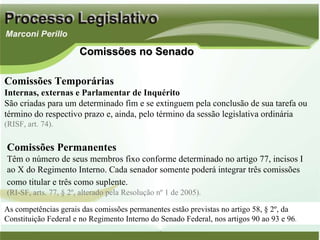 Comissões no Senado Comissões Temporárias Internas, externas e Parlamentar de Inquérito São criadas para um determinado fim e se extinguem pela conclusão de sua tarefa ou término do respectivo prazo e, ainda, pelo término da sessão legislativa ordinária (RISF, art. 74). Comissões Permanentes Têm o número de seus membros fixo conforme determinado no artigo 77, incisos I ao X do Regimento Interno. Cada senador somente poderá integrar três comissões como titular e três como suplente.   (RI-SF, arts. 77, § 2º, alterado pela Resolução nº 1 de 2005). As competências gerais das comissões permanentes estão previstas no artigo 58, § 2º, da Constituição Federal e no Regimento Interno do Senado Federal, nos artigos 90 ao 93 e 96 . 