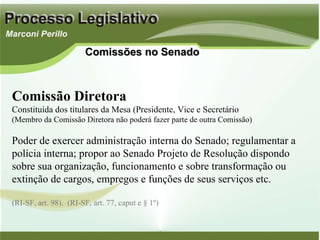 Comissão Diretora Constituída dos titulares da Mesa (Presidente, Vice e Secretário (Membro da Comissão Diretora não poderá fazer parte de outra Comissão) Poder de exercer administração interna do Senado; regulamentar a polícia interna; propor ao Senado Projeto de Resolução dispondo sobre sua organização, funcionamento e sobre transformação ou extinção de cargos, empregos e funções de seus serviços etc. (RI-SF, art. 98).  (RI-SF, art. 77, caput e § 1º) Comissões no Senado 