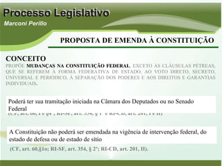 PROPOSTA DE EMENDA À CONSTITUIÇÃO CONCEITO PROPÕE  MUDANÇAS NA CONSTITUIÇÃO FEDERAL , EXCETO ÀS CLÁUSULAS PÉTREAS, QUE SE REFEREM À FORMA FEDERATIVA DE ESTADO, AO VOTO DIRETO, SECRETO, UNIVERSAL E PERIÓDICO, À SEPARAÇÃO DOS PODERES E AOS DIREITOS E GARANTIAS INDIVIDUAIS .  (CF, art. 60, I e §4º; RI-SF, art. 354, § 1º e RI-CD, art. 201, I e II) Poderá ter sua tramitação iniciada na Câmara dos Deputados ou no Senado Federal (CF, art. 60,§1o; RI-SF, art. 354, § 2º; RI-CD, art. 201, II). A Constituição não poderá ser emendada na vigência de intervenção federal, do estado de defesa ou de estado de sítio 